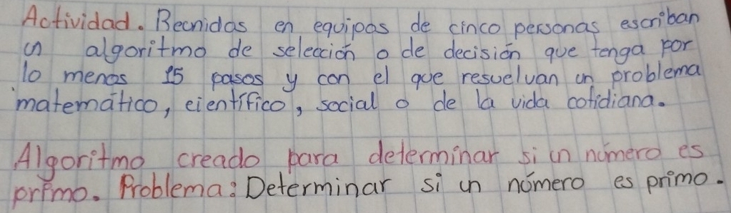 Actividad. Becnidas en equipas de cinco personas escriban 
in algoritmo de seleccion o de decision que tenga por
10 menos 15 pasos y can el goe resuelvan on problema 
matematico, eienfifico, social o de la vida cofidiana. 
Algoritmo creado para determinar siin nomero es 
primo. Problema: Determinar si un nomero es primo.