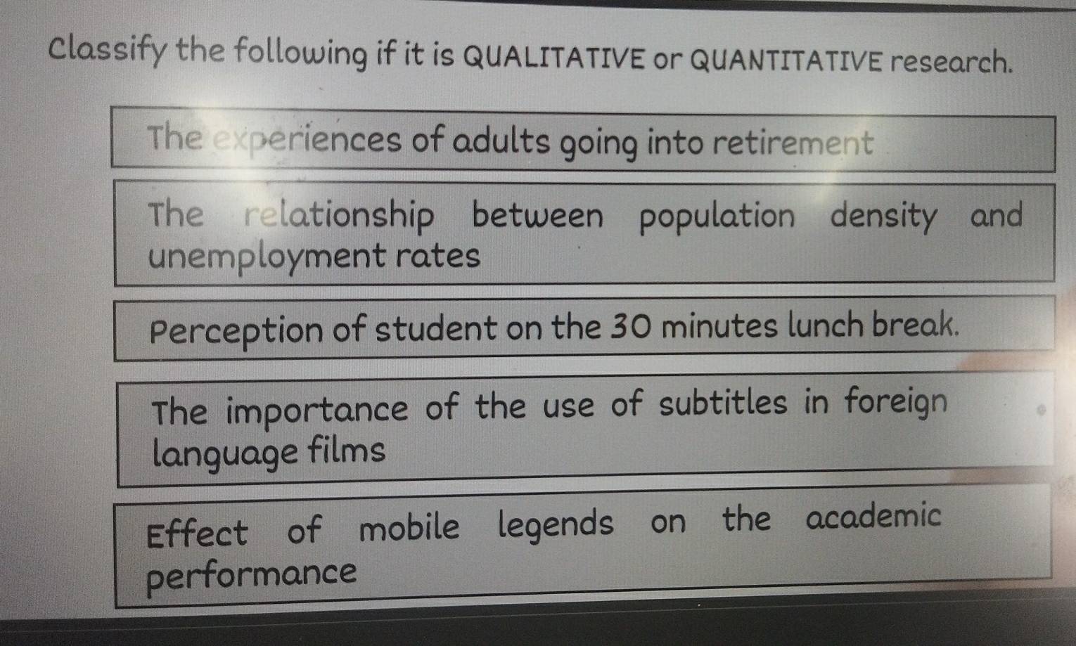 Classify the following if it is QUALITATIVE or QUANTITATIVE research. 
The experiences of adults going into retirement 
The relationship between population density and 
unemployment rates 
Perception of student on the 30 minutes lunch break. 
The importance of the use of subtitles in foreign 
language films 
Effect of mobile legends on the academic 
performance