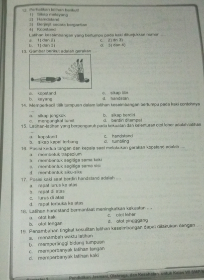 Perhalikan Ialihan berkut! 1) Sikap metayang
2) Hamdstand
3) Berjinjit secara bergantian
4) Kopstand
Latihan keseimbangan yang bertumpu pada kaki ditunjukksn nomor
a 1) dan 2)
b. 1) dan 3) d. 3) dan 4) c. 2) dn 3)
13. Gambar berikut adalah gerakan ....
b. kayang c. sikap lilin
a kopstand d. handstan
14. Memperkecil titik tumpuan dalam latihan keseimbangan bertumpu pada kaki contohnya
a. sikap jongkok b. sikap berdiri
c. mengangkat tumi d. berdiri ditempal
15. Latihan-latihan yang berpengaruh pada kekuatan dan kelenturan otot leher adalah latihan
a. kopstand c. handstand
b. sikap kapal terbang d. tumbling
16. Posisi kedua tangan dan kepala saat melakukan gerakan kopstand adalah ....
a. membetuk trapezium
b. membentuk segitiga sama kaki
c. membentuk segitiga sama sisi
d. membentuk siku-siku
17. Posisi kaki saat berdiri handstand adalah ....
a. rapat lurus ke atas
b. rapat di atas
c. lurus di atas
d. rapat terbuka ke atas
18. Latihan handstand bermanfaat meningkatkan kekuatan ....
a. otot kaki c. otot leher
b. otot lengan d， otot pingggang
19. Penambahan tingkat kesulitan latihan keseimbangan dapat dilakukan dengan ....
a. menambah waktu latihan
b. mempertinggi bidang tumpuan
c. memperbanyak latihan tangan
d. memperbanyak latihan kaki
Pendidikan Jasmani, Olahraga, dan Kesehatan untuk Kelas VII SMP/M