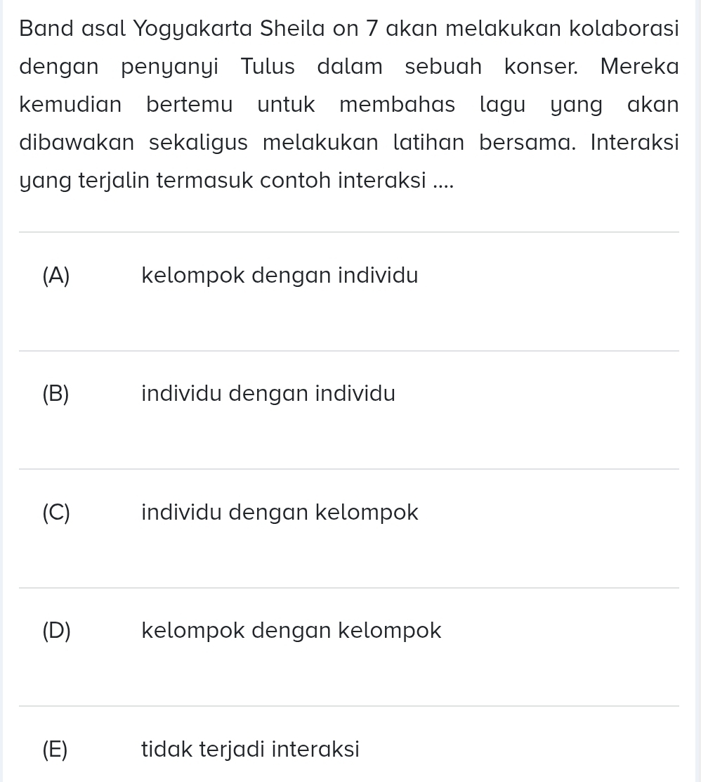 Band asal Yogyakarta Sheila on 7 akan melakukan kolaborasi
dengan penyanyi Tulus dalam sebuah konser. Mereka
kemudian bertemu untuk membahas lagu yang akan 
dibawakan sekaligus melakukan latihan bersama. Interaksi
yang terjalin termasuk contoh interaksi ....
(A) kelompok dengan individu
(B) individu dengan individu
(C) individu dengan kelompok
(D)₹ kelompok dengan kelompok
(E) ₹ tidak terjadi interaksi