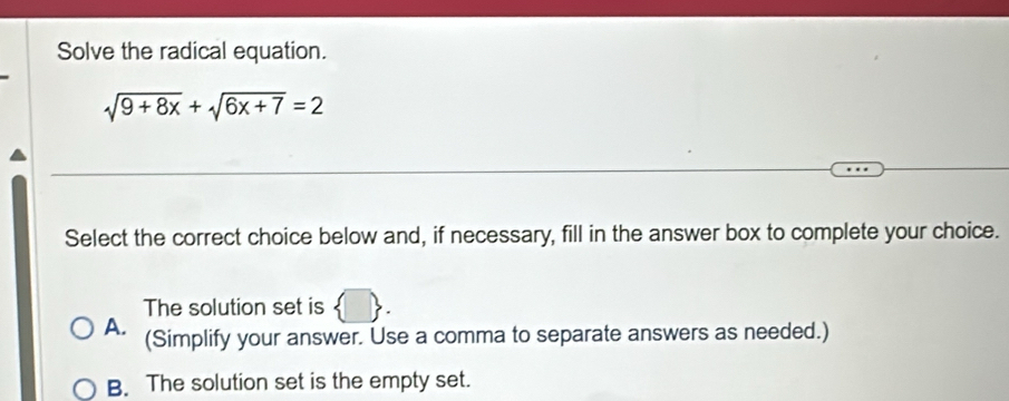 Solve the radical equation.
sqrt(9+8x)+sqrt(6x+7)=2
Select the correct choice below and, if necessary, fill in the answer box to complete your choice.
The solution set is
A. (Simplify your answer. Use a comma to separate answers as needed.)
B. The solution set is the empty set.