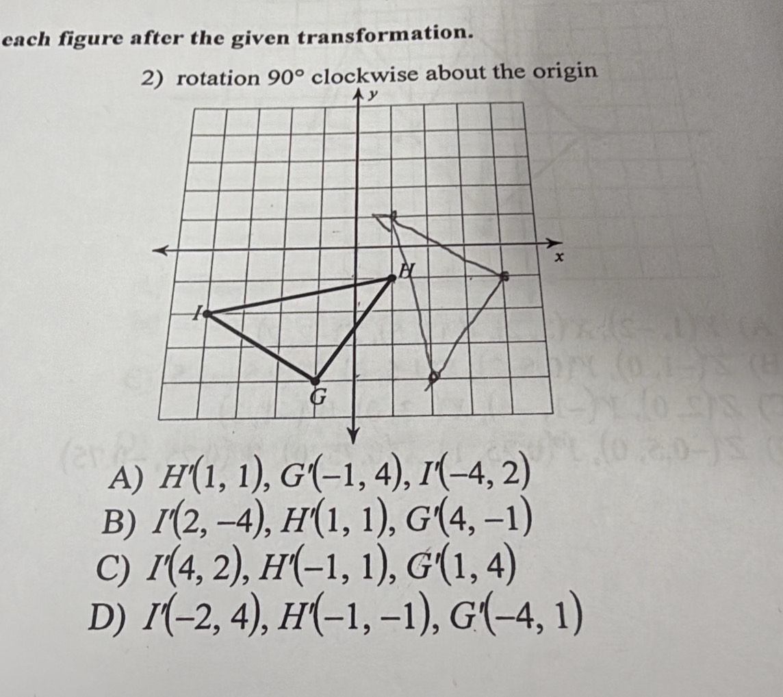 each figure after the given transformation.
90° clockwise about the origin
A) H'(1,1), G'(-1,4), I'(-4,2)
B) I'(2,-4), H'(1,1), G'(4,-1)
C) I'(4,2), H'(-1,1), G'(1,4)
D) I'(-2,4), H'(-1,-1), G'(-4,1)