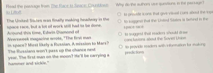 Read the passage from The Race to Space: Countiown Why do the authors use questions in the passage?
to Lifolt.
to provide icons that give visual cues about the topi
The United States was finally making headway in the to suggest that the United States is behind in the
space race, but a lot of work still had to be done. space race
Around this time, Edwin Diamond of
Newsweek magazine wrote, "The first man to suggest that readers should draw 
in space? Most likely a Russian. A mission to Mars? conclusions about the Soviet Union
The Russians won't pass up the chance next to provide readers with information for making
year. The first man on the moon? He'll be carrying a predictions
hammer and sickle."