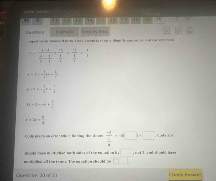 ( A 1 & Ned Brec4 
11 17 13 14 15 16 17 TB 19 20 
Question Example Step by Step 
equation in standard form. Cody's work is shown. Identify any errors and correct them.
m=frac 1-4 2/3 - 1/2 =frac -3 1/6 =frac -3 1/6 =- 1/2 
y-1=- 1/2 (x- 2/3 )
y-1=- 1/2 x+ 1/3 
2y-2=-x+ 2/3 
x+2y= 8/3 
Cody made an error while finding the slope: frac -3 1/6 =-3(□ )=□. Cody also 
should have multiplied both sides of the equation by □. , not 2, and should have 
multiplied all the terms. The equation should be □. 
Question 20 of 20 Check Answer