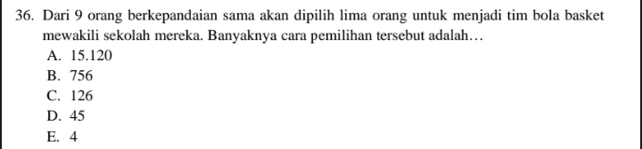 Dari 9 orang berkepandaian sama akan dipilih lima orang untuk menjadi tim bola basket
mewakili sekolah mereka. Banyaknya cara pemilihan tersebut adalah….
A. 15.120
B. 756
C. 126
D. 45
E. 4