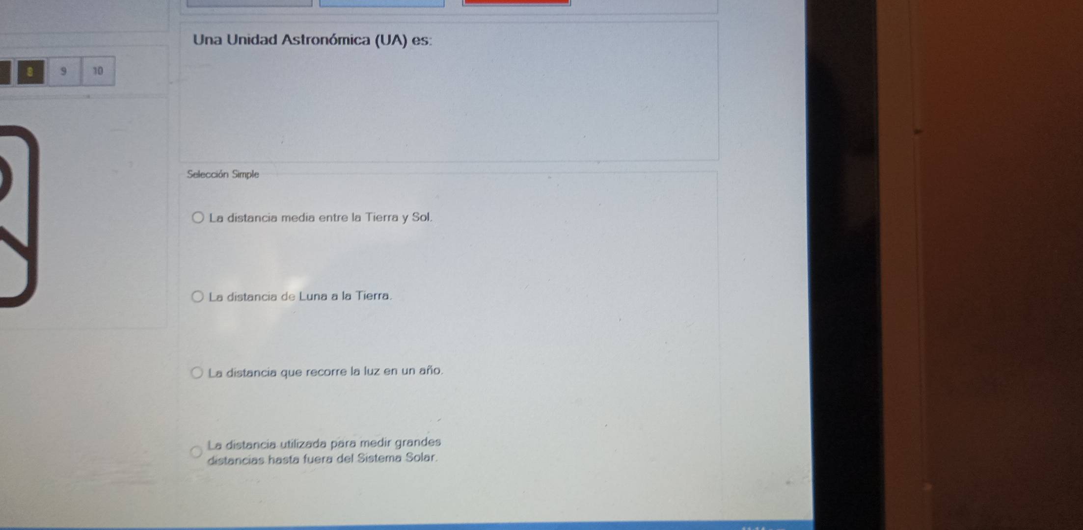 Una Unidad Astronómica (UA) es:
8 9 10
Selección Simple
La distancia media entre la Tierra y Sol.
La distancia de Luna a la Tierra.
La distancia que recorre la luz en un año.
La distancia utilizada para medir grandes
distancias hasta fuera del Sistema Solar.