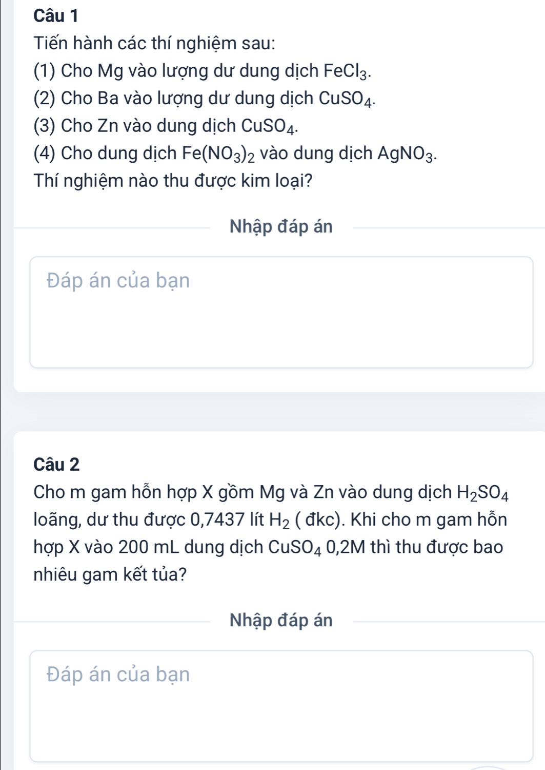 Tiến hành các thí nghiệm sau: 
(1) Cho Mg vào lượng dư dung dịch FeCl_3
(2) Cho Ba vào lượng dư dung dịch CuSO_4. 
(3) Cho Zn vào dung dịch CuSO_4. 
(4) Cho dung dịch Fe(NO_3)_2 vào dung dịch AgNO_3. 
Thí nghiệm nào thu được kim loại? 
Nhập đáp án 
Đáp án của bạn 
Câu 2 
Cho m gam hỗn hợp X gồm Mg và Zn vào dung dịch H_2SO_4
loãng, dư thu được 0,7437 lít H_2 ( đkc). Khi cho m gam hỗn 
hợp X vào 200 mL dung dịch CuSO_4 0, 2M thì thu được bao 
nhiêu gam kết tủa? 
Nhập đáp án 
Đáp án của bạn