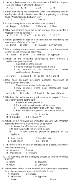 At least how many hours do we expect a PSWS #1 tropical
A. 12 cyclone before it affects the locality? 8.18 C. 24 D. 36
2. Karen was doing her homework when she suddenly felt an
earthquake which vibration was like one passing of a heavy 
truck. What intensity did Karen feell? B. IV C. V D. VII
A. I
3. In our country, what is the local term for typhoon? C. Buhawi D. Ulan
A. +32vo 8. Baha
4.What temperature does the ocean surface have to be for a
tropical storm to develop?
A. 23 6°C B. 25.6°C C. 26.3°C D 26.5°C
5. Which government agency is responsible for monitoring the
movement of the carth's coust A. DENR B. DOST C. PAGASA D. PHILVOCS
6. It iis a rotating storm system characterized by a low-pressure
center, strong winds and heavy rain. B. Snow C. Tornado D. Typhoon
A. Rain
7. Which of the following observations may indicate a
forthcoming earthquake? I. Rapid tilting of the ground
II. Rapids changes in water levels in wells
III. An increase in the frequency of smaller
earthquakes in the area
A. I and II B. II and III C. I and IIII D. I, II and III
8 How does geologist determine possible accurrence of
earthquake in the future? I. They look at where faults are active.
1I. They examine where past earthquakes have
A. I only occurred.
B. I only C. I and II D. none of these
9. Which of the following are good ways to be prepared for an
emergency during earthquake? 1. Prepare an emergency kit
II. Participate in earthquake drill in school
III. Draft an emergency plan with your famil
IV. Keep and secure important documents at home
C. I, III and IV
B. II, III and IV A. I, II and III D. I, IlI, IIl and IV
10. Which of the following are important reasons why PAGASA
regularly monitors the occurrence of typhoon?
I. to lessen the effect of the typhoon
III. II. to give warning to the affected locality to give time to people to prepare for the 
typhoon
A. I and II only B. I and III only C. I and III only
D. I, IIand III
11. it refers to the effects of earthquake on people, structures.
and the surroundings. A. epicenter C. scale
B. magnitude D. intensity
12. The following are the damaging effects of tropical cyclones
EXCEPT... A. Death C. Tsunami
B. Flood D. Landslide
13. Which term refers to the weather disturbance that originates
from the northwestern part of the Pacific Ocean? C. Torado
B. Hurricane A. Cyclone
Date: D. Typhoan
Score: