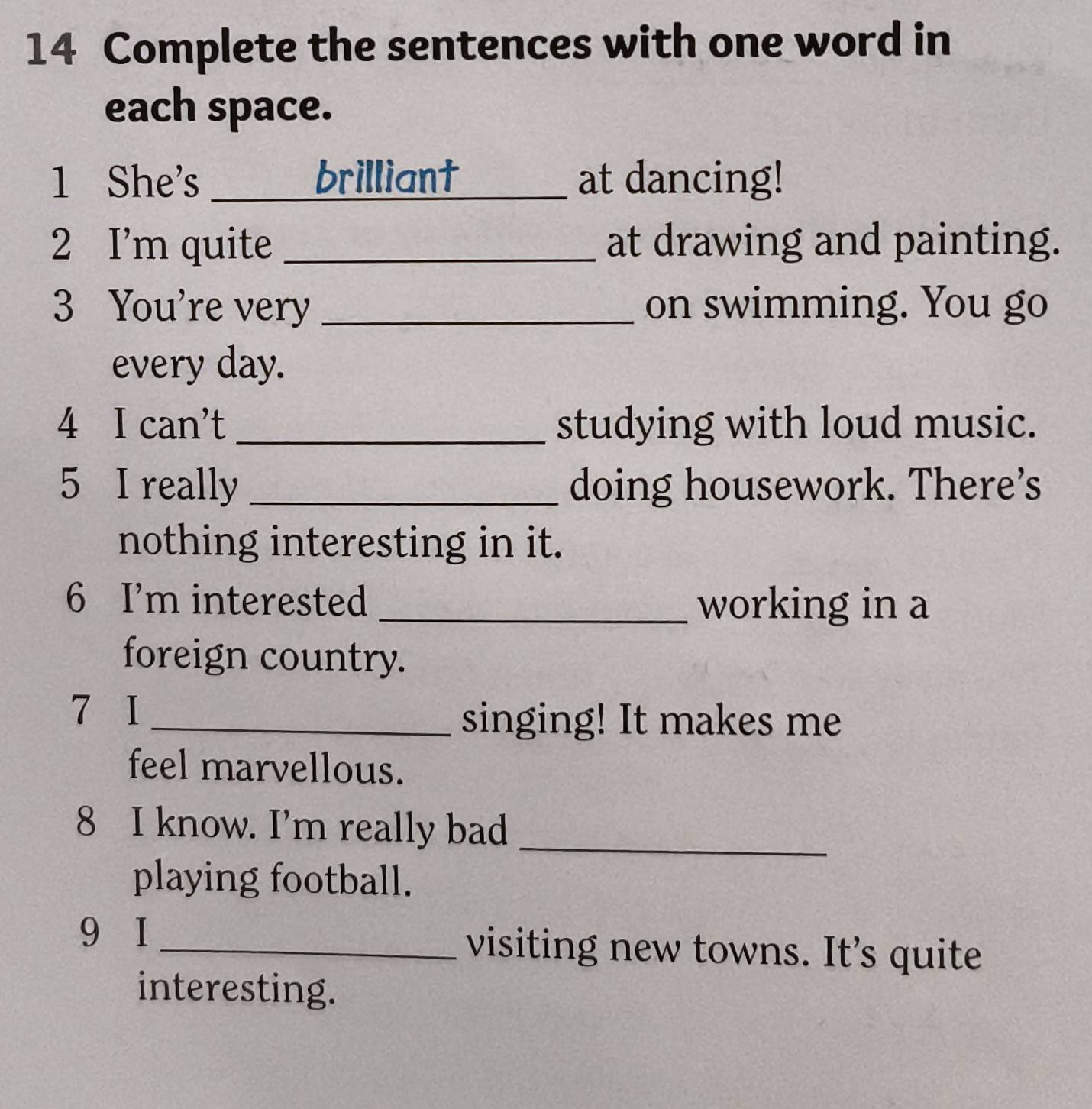 Complete the sentences with one word in 
each space. 
1 She's _brilliant _at dancing! 
2 I’m quite _at drawing and painting. 
3 You're very _on swimming. You go 
every day. 
4 I can't_ studying with loud music. 
5 I really _doing housework. There’s 
nothing interesting in it. 
6 I’m interested _working in a 
foreign country. 
7 I_ 
singing! It makes me 
feel marvellous. 
8 I know. I'm really bad_ 
playing football. 
9 I _visiting new towns. It’s quite 
interesting.