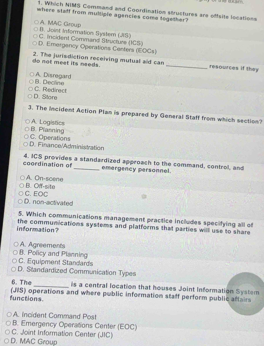 of the exam.
1. Which NIMS Command and Coordination structures are offsite locations
where staff from multiple agencies come together?
A. MAC Group
B. Joint Information System (JIS)
C. Incident Command Structure (ICS)
D. Emergency Operations Centers (EOCs)
2. The jurisdiction receiving mutual aid can _resources if they
do not meet its needs.
A. Disregard
B. Decline
C. Redirect
D. Store
3. The Incident Action Plan is prepared by General Staff from which section?
A. Logistics
B. Planning
C. Operations
D. Finance/Administration
4. ICS provides a standardized approach to the command, control, and
coordination of _emergency personnel.
A. On-scene
B. Off-site
C. EOC
D. non-activated
5. Which communications management practice includes specifying all of
the communications systems and platforms that parties will use to share
information?
A. Agreements
B. Policy and Planning
C. Equipment Standards
D. Standardized Communication Types
6. The _is a central location that houses Joint Information System
(JIS) operations and where public information staff perform public affairs
functions.
A. Incident Command Post
B. Emergency Operations Center (EOC)
C. Joint Information Center (JIC)
D. MAC Group