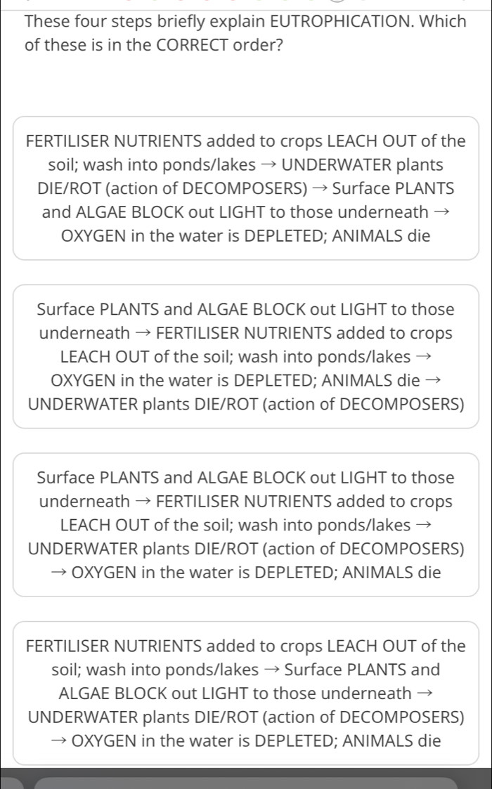 These four steps briefly explain EUTROPHICATION. Which
of these is in the CORRECT order?
FERTILISER NUTRIENTS added to crops LEACH OUT of the
soil; wash into ponds/lakes → UNDERWATER plants
DIE/ROT (action of DECOMPOSERS) → Surface PLANTS
and ALGAE BLOCK out LIGHT to those underneath
OXYGEN in the water is DEPLETED; ANIMALS die
Surface PLANTS and ALGAE BLOCK out LIGHT to those
underneath → FERTILISER NUTRIENTS added to crops
LEACH OUT of the soil; wash into ponds/lakes →
OXYGEN in the water is DEPLETED; ANIMALS die
UNDERWATER plants DIE/ROT (action of DECOMPOSERS)
Surface PLANTS and ALGAE BLOCK out LIGHT to those
underneath → FERTILISER NUTRIENTS added to crops
LEACH OUT of the soil; wash into ponds/lakes →
UNDERWATER plants DIE/ROT (action of DECOMPOSERS)
OXYGEN in the water is DEPLETED; ANIMALS die
FERTILISER NUTRIENTS added to crops LEACH OUT of the
soil; wash into ponds/lakes → Surface PLANTS and
ALGAE BLOCK out LIGHT to those underneath
UNDERWATER plants DIE/ROT (action of DECOMPOSERS)
OXYGEN in the water is DEPLETED; ANIMALS die