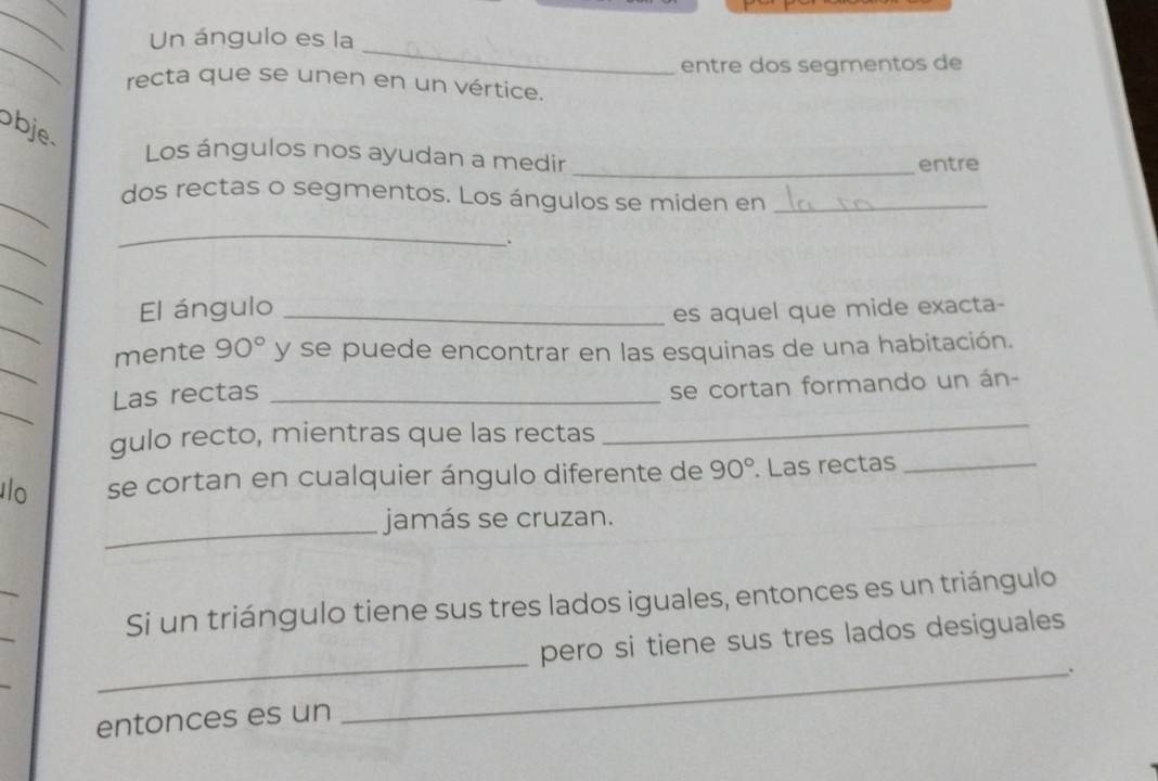 Un ángulo es la 
entre dos segmentos de 
recta que se unen en un vértice. 
obje 
Los ángulos nos ayudan a medir _entre 
_ 
dos rectas o segmentos. Los ángulos se miden en_ 
_ 
_ 
. 
_ 
_ 
El ángulo_ 
es aquel que mide exacta- 
_ 
mente 90° y se puede encontrar en las esquinas de una habitación. 
_ 
Las rectas_ 
se cortan formando un án- 
gulo recto, mientras que las rectas 
_ 
lo se cortan en cualquier ángulo diferente de 90°. Las rectas_ 
_ 
jamás se cruzan. 
_ 
_ 
Si un triángulo tiene sus tres lados iguales, entonces es un triángulo 
_ 
_ 
pero si tiene sus tres lados desiguales 
. 
entonces es un