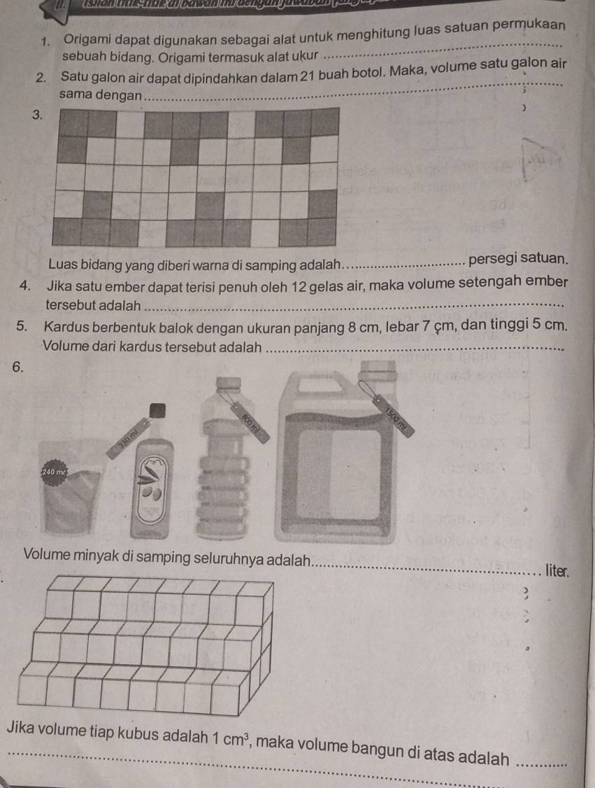 Origami dapat digunakan sebagai alat untuk menghitung luas satuan permukaan 
sebuah bidang. Origami termasuk alat ukur 
_ 
_ 
2. Satu galon air dapat dipindahkan dalam 21 buah botol. Maka, volume satu galon air 
sama dengan 
Luas bidang yang diberi warna di samping adalah_ persegi satuan. 
4. Jika satu ember dapat terisi penuh oleh 12 gelas air, maka volume setengah ember 
tersebut adalah_ 
5. Kardus berbentuk balok dengan ukuran panjang 8 cm, lebar 7 çm, dan tinggi 5 cm. 
Volume dari kardus tersebut adalah_ 
_ 
Volume minyak di samping seluruhnya adalah 
liter. 
3 
Jika volume tiap kubus adalah 1cm^3 , maka volume bangun di atas adalah_