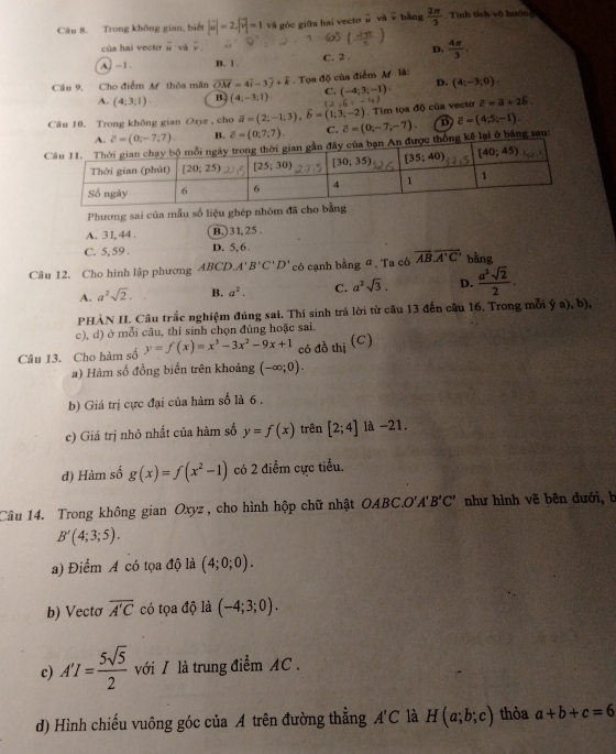 Trong không gian, biết |vector w|=2,|vector v|=1 và góc giữa hai vectơ# và v bằng  2π /3  Tính tích vô huớn
của hai vecto overline u và vector v.
( 2π /6 )
D.
A. -1 . B. 1 . C. 2 .  4π /3 .
Câu 9, Cho điểm M thỏa mãn vector OM=4vector i-3vector j+vector k. Tọa độ của điểm M là:
(-4;3;-1)·
D. (4;-3;0).
A. (4;3;1) B (4;-3;1) C. ( ,6,-4) overline c=overline a+2overline b.
overline (0,-7;7) B. Z=(0,7,7). C. . Tim tọa độ của vecto
Câu 10. Trong không gian Oxyz , cho vector a=(2;-1;3),vector b=(1;3;-2) vector c=(0,-7,-7). D overline c=(4;5;-
thống kê lại ở bằng sau:
Phương sai của mẫu số liệu ghép nhóm đã ch
A. 3I, 44 . B.)31, 25 .
C. 5, 59 . D. 5,6
Câu 12. Cho hình lập phương ABCD.A'B'C'D' có cạnh bằng ª. Ta có overline AB.overline A'C' bằng
A. a^2sqrt(2). B. a^2. C. a^2sqrt(3). D.  a^2sqrt(2)/2 .
PHÀN II. Câu trắc nghiệm đúng sai. Thí sinh trả lời từ câu 13 đến câu 16. Trong mỗi ý a), b),
c), d) ở mỗi câu, thí sinh chọn đúng hoặc sai.
Câu 13. Cho hàm số y=f(x)=x^3-3x^2-9x+1 có đồ thị (C)
a) Hàm số đồng biến trên khoảng (-∈fty ;0).
b) Giá trị cực đại của hàm số là 6 .
c) Giá trị nhỏ nhất của hàm số y=f(x) trên [2;4] là -21.
d) Hàm số g(x)=f(x^2-1) có 2 điểm cực tiểu.
Câu 14. Trong không gian Oxyz , cho hình hộp chữ nhật OABC.O'A'B'C' như hình vẽ bên dưới, b
B'(4;3;5).
a) Điểm A có tọa độ là (4;0;0).
b) Vecto overline A'C có tọa độ là (-4;3;0).
c) A'I= 5sqrt(5)/2  với / là trung điểm AC .
d) Hình chiếu vuông góc của A trên đường thẳng A'C là H(a;b;c) thỏa a+b+c=6