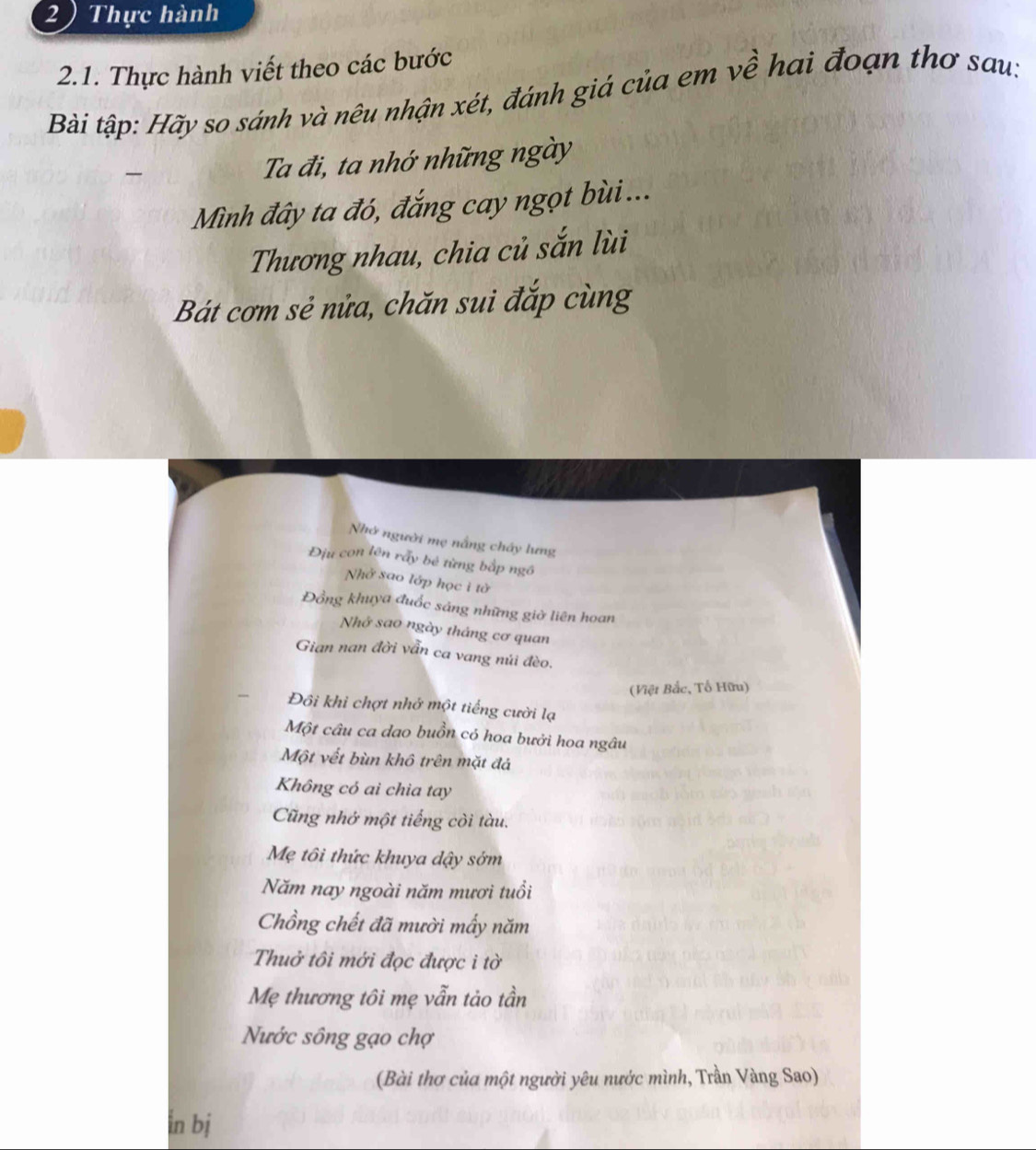 2 ) Thực hành 
2.1. Thực hành viết theo các bước 
Bài tập: Hãy so sánh và nêu nhận xét, đánh giá của em về hai đoạn thơ sau: 

Ta đi, ta nhớ những ngày 
Mình đây ta đó, đắng cay ngọt bùi ... 
Thương nhau, chia củ sắn lùi 
Bát cơm sẻ nửa, chăn sui đắp cùng 
Nhớ người mẹ nắng chây lưng 
Địu con lên rấy bé từng bắp ngô 
Nhở sao lớp học i tờ 
Đồng khuya đuốc sáng những giờ liên hoan 
Nhớ sao ngày tháng cơ quan 
Gian nan đời vẫn ca vang núi đèo. 
(Việt Bắc, Tố Hữu) 
., Đôi khi chợt nhớ một tiếng cười lạ 
Một câu ca dao buồn có hoa bưởi hoa ngâu 
Một vết bùn khô trên mặt đá 
Không có ai chìa tay 
Cũng nhớ một tiếng còi tàu. 
Mẹ tôi thức khuya dậy sớm 
Năm nay ngoài năm mươi tuổi 
Chồng chết đã mười mấy năm 
Thuở tôi mới đọc được i tờ 
Mẹ thương tôi mẹ vẫn tảo tần 
Nước sông gạo chợ 
(Bài thơ của một người yêu nước mình, Trần Vàng Sao) 
in bj