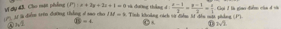 Ví dụ 43. Cho mặt phẳng (P) : x+2y+2z+1=0 và dường thẳng d :  (x-1)/2 = (y-1)/2 = z/1 . Gọi I là giao điểm của d và
(P), M là điểm trên đưỡng thắng d sao cho IM=9 0. Tính khoảng cách từ diểm M đến mặt phẳng (P).
a 3sqrt(2).
⑬ =4,
C 8. D 2sqrt(2).