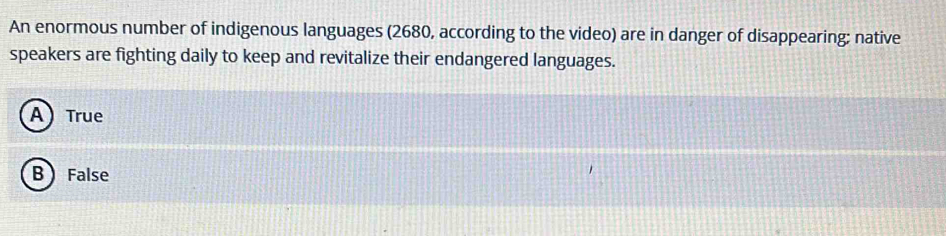 An enormous number of indigenous languages (2680, according to the video) are in danger of disappearing; native
speakers are fighting daily to keep and revitalize their endangered languages.
A) True
B False