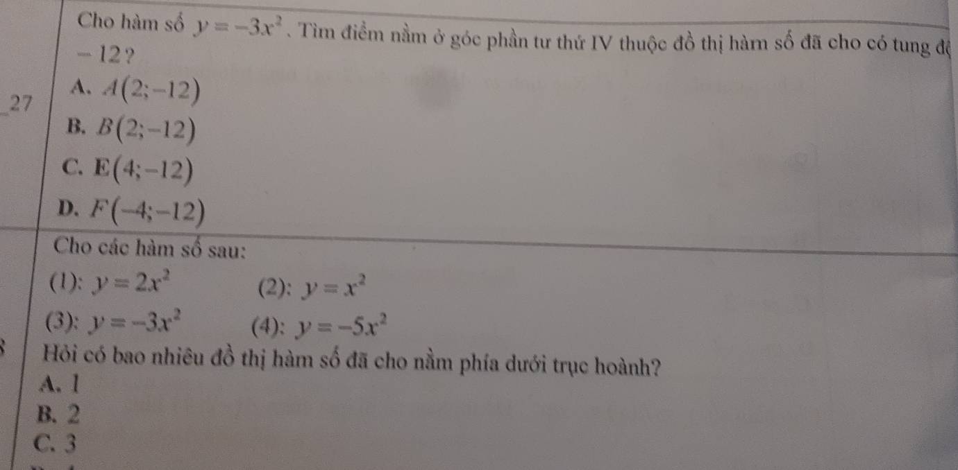 Cho hàm số y=-3x^2. Tìm điểm nằm ở góc phần tư thứ IV thuộc đồ thị hàrn số đã cho có tung đệ
- 12?
A.
_
27 A(2;-12)
B. B(2;-12)
C. E(4;-12)
D. F(-4;-12)
Cho các hàm số sau:
(1): y=2x^2 (2): y=x^2
(3): y=-3x^2 (4): y=-5x^2
Hỏi có bao nhiêu đồ thị hàm số đã cho nằm phía dưới trục hoành?
A. 1
B. 2
C. 3