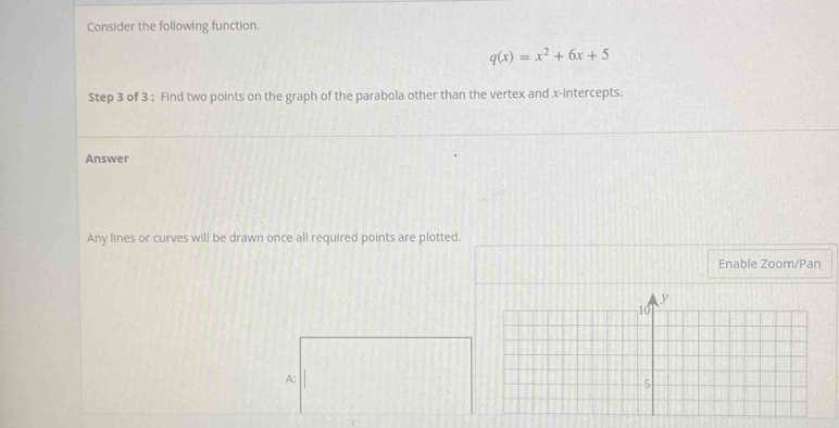 Consider the following function.
q(x)=x^2+6x+5
Step 3 of 3 : Find two points on the graph of the parabola other than the vertex and x-intercepts. 
Answer 
Any lines or curves will be drawn once all required points are plotted. 
Enable Zoom/Pan 
A: