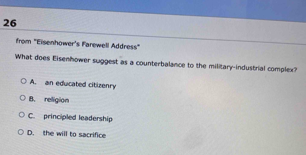 from "Eisenhower's Farewell Address”
What does Eisenhower suggest as a counterbalance to the military-industrial complex?
A. an educated citizenry
B. religion
C. principled leadership
D. the will to sacrifice