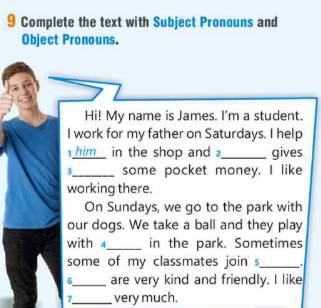 Complete the text with Subject Pronouns and 
Object Pronouns. 
Hi! My name is James. I'm a student. 
I work for my father on Saturdays. I help 
him in the shop and_ gives 
3_ some pocket money. I like 
working there. 
On Sundays, we go to the park with 
our dogs. We take a ball and they play 
with _in the park. Sometimes 
some of my classmates join _ 
6_ are very kind and friendly. I like 
7_ very much.