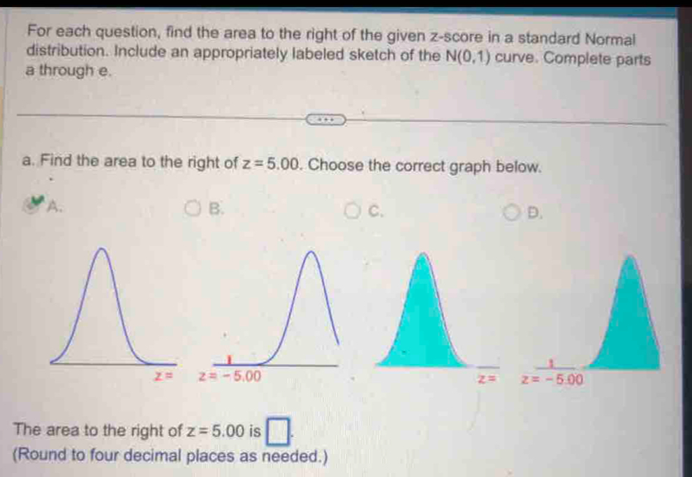 For each question, find the area to the right of the given z-score in a standard Normal
distribution. Include an appropriately labeled sketch of the N(0,1) curve. Complete parts
a through e.
a. Find the area to the right of z=5.00. Choose the correct graph below.
A.
B.
C.
D.
 
The area to the right of z=5.00 is □ .
(Round to four decimal places as needed.)