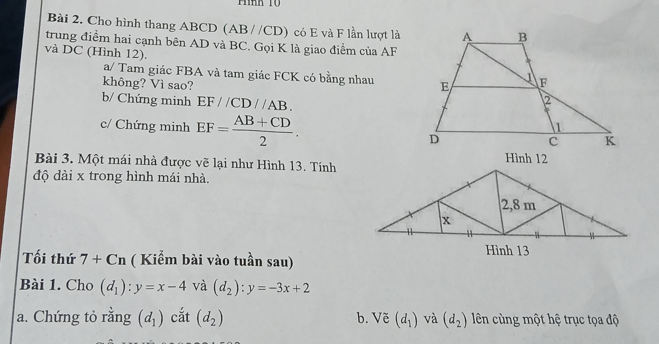 Hình 10 
Bài 2. Cho hình thang ABCD (AB //CD) có E và F lần lượt là 
trung điểm hai cạnh bên AD và BC. Gọi K là giao điểm của AF
và DC (Hình 12). 
a/ Tam giác FBA và tam giác FCK có bằng nhau 
không? Vì sao? 
b/ Chứng minh EF//CD//AB. 
c/ Chứng minh EF= (AB+CD)/2 . 
Hình 12 
Bài 3. Một mái nhà được vẽ lại như Hình 13. Tính 
độ dài x trong hình mái nhà. 
Hình 13 
Tối thứ 7+Cn ( Kiểm bài vào tuần sau) 
Bài 1. Cho (d_1):y=x-4 và (d_2):y=-3x+2
a. Chứng tỏ rằng (d_1) cắt (d_2) b. Vẽ (d_1) và (d_2) ên cùng một hệ trục tọa độ