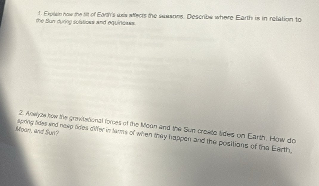 Explain how the tilt of Earth's axis affects the seasons. Describe where Earth is in relation to 
the Sun during solstices and equinoxes. 
2, Analyze how the gravitational forces of the Moon and the Sun create tides on Earth. How do 
Moon, and Sun? 
spring tides and neap tides differ in terms of when they happen and the positions of the Earth,