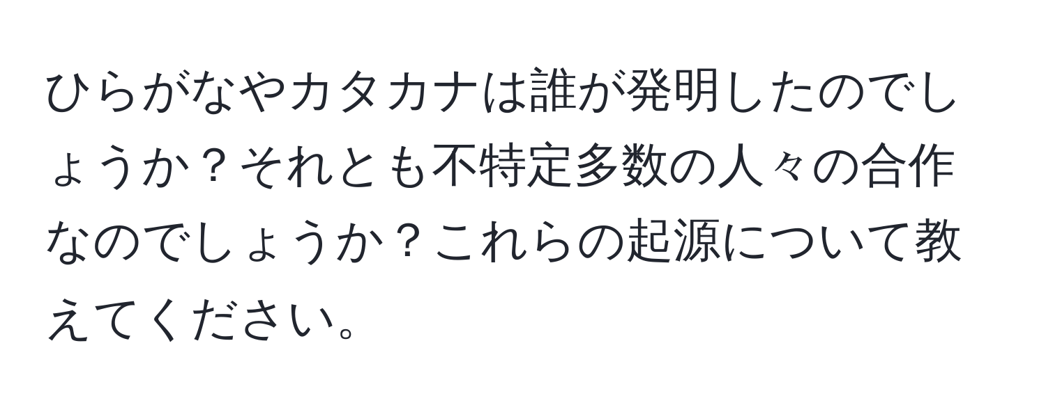 ひらがなやカタカナは誰が発明したのでしょうか？それとも不特定多数の人々の合作なのでしょうか？これらの起源について教えてください。