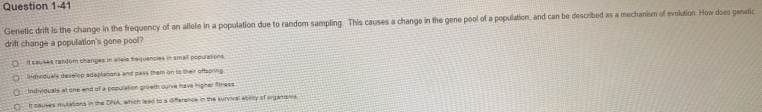 Genetic drift is the change in the frequency of an allele in a population due to random sampling. This causes a changs in the gene pool of a population, and can be described as a mechanism of evolution. How does genstic
drift change a population's gone pool?
it causes randém changes in allele trequencies in small populasions
Indirquals develop adaptations and pass them on to their offspring
Individuals at one end of a population growth curve have igher fitness
I causes mutations in the DNA, which lead to a differance in the survival abrity of orgatisns