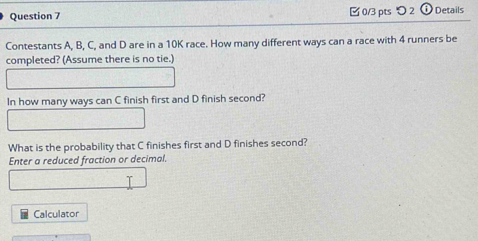 [ 0/3 pts つ 2 ⓘ Details 
Contestants A, B, C, and D are in a 10K race. How many different ways can a race with 4 runners be 
completed? (Assume there is no tie.) 
In how many ways can C finish first and D finish second? 
What is the probability that C finishes first and D finishes second? 
Enter a reduced fraction or decimal. 
Calculator