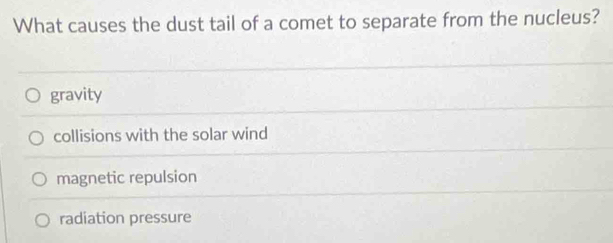 What causes the dust tail of a comet to separate from the nucleus?
gravity
collisions with the solar wind
magnetic repulsion
radiation pressure