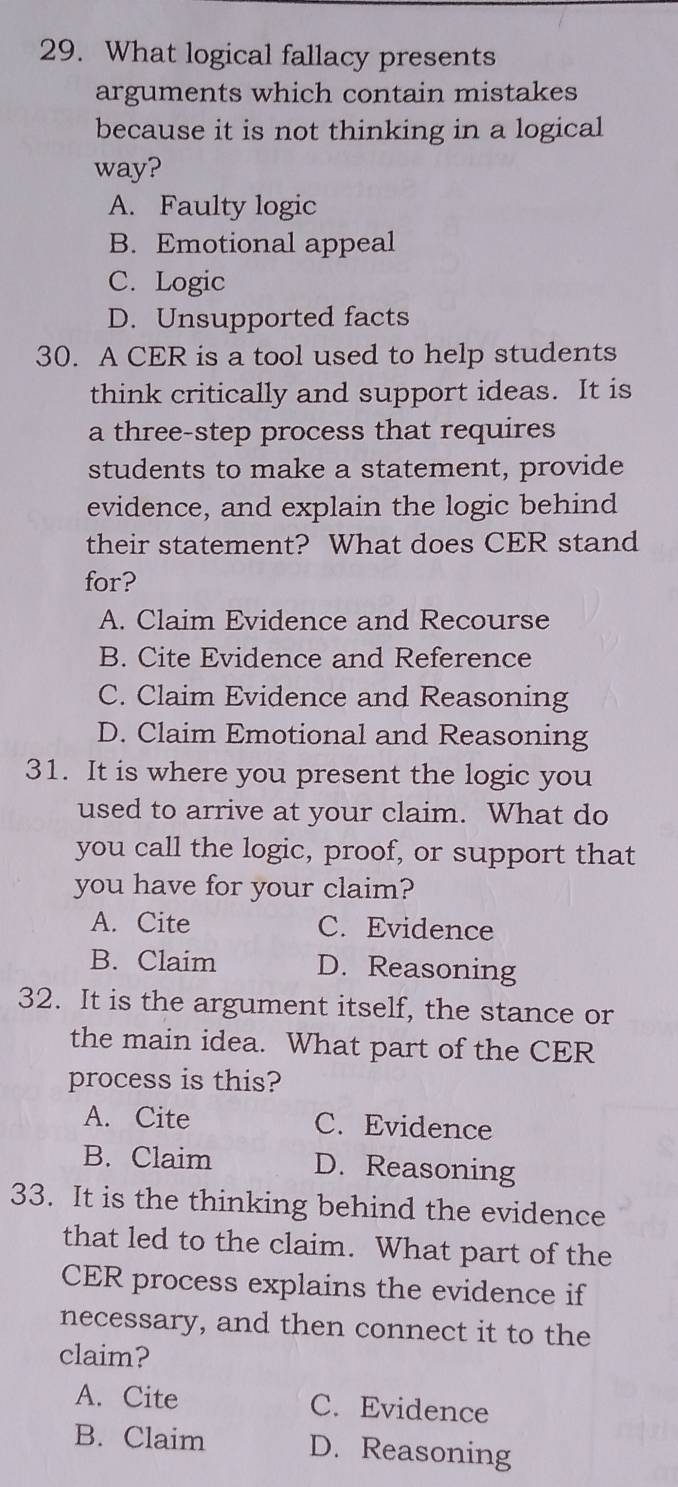 What logical fallacy presents
arguments which contain mistakes
because it is not thinking in a logical
way?
A. Faulty logic
B. Emotional appeal
C. Logic
D. Unsupported facts
30. A CER is a tool used to help students
think critically and support ideas. It is
a three-step process that requires
students to make a statement, provide
evidence, and explain the logic behind
their statement? What does CER stand
for?
A. Claim Evidence and Recourse
B. Cite Evidence and Reference
C. Claim Evidence and Reasoning
D. Claim Emotional and Reasoning
31. It is where you present the logic you
used to arrive at your claim. What do
you call the logic, proof, or support that
you have for your claim?
A. Cite C. Evidence
B. Claim D. Reasoning
32. It is the argument itself, the stance or
the main idea. What part of the CER
process is this?
A. Cite C. Evidence
B. Claim D. Reasoning
33. It is the thinking behind the evidence
that led to the claim. What part of the
CER process explains the evidence if
necessary, and then connect it to the
claim?
A. Cite C. Evidence
B. Claim D. Reasoning