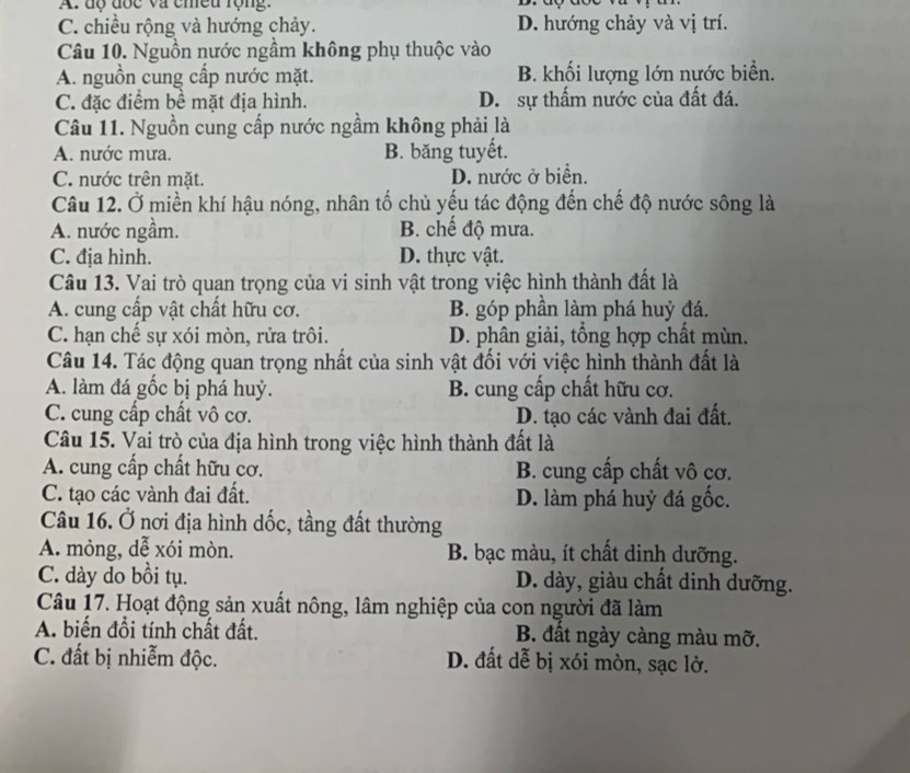 A: độ đốc và chều rộng:
C. chiều rộng và hướng chảy. D. hướng chảy và vị trí.
Câu 10. Nguồn nước ngầm không phụ thuộc vào
A. nguồn cung cấp nước mặt. B. khối lượng lớn nước biển.
C. đặc điểm bề mặt địa hình. D. sự thấm nước của đất đá.
Câu 11. Nguồn cung cấp nước ngầm không phải là
A. nước mưa. B. băng tuyết.
C. nước trên mặt. D. nước ở biển.
Câu 12. Ở miền khí hậu nóng, nhân tố chủ yếu tác động đến chế độ nước sông là
A. nước ngầm. B. chế độ mưa.
C. địa hình. D. thực vật.
Câu 13. Vai trò quan trọng của vi sinh vật trong việc hình thành đất là
A. cung cấp vật chất hữu cơ. B. góp phần làm phá huỷ đá.
C. hạn chế sự xói mòn, rửa trôi. D. phân giải, tổng hợp chất mùn.
Câu 14. Tác động quan trọng nhất của sinh vật đối với việc hình thành đất là
A. làm đá gốc bị phá huỷ. B. cung cấp chất hữu cơ.
C. cung cấp chất vô cơ. D. tạo các vành đai đất.
Câu 15. Vai trò của địa hình trong việc hình thành đất là
A. cung cấp chất hữu cơ.  B. cung cấp chất vô cơ.
C. tạo các vành đai đất. D. làm phá huỷ đá gốc.
Câu 16. Ở nơi địa hình dốc, tầng đất thường
A. mỏng, dễ xói mòn. B. bạc màu, ít chất dinh dưỡng.
C. dày do bồi tụ. D. dày, giàu chất dinh dưỡng.
Câu 17. Hoạt động sản xuất nông, lâm nghiệp của con người đã làm
A. biến đồi tính chất đất. B. đất ngày càng màu mỡ.
C. đất bị nhiễm độc. D. đất dễ bị xói mòn, sạc lở.