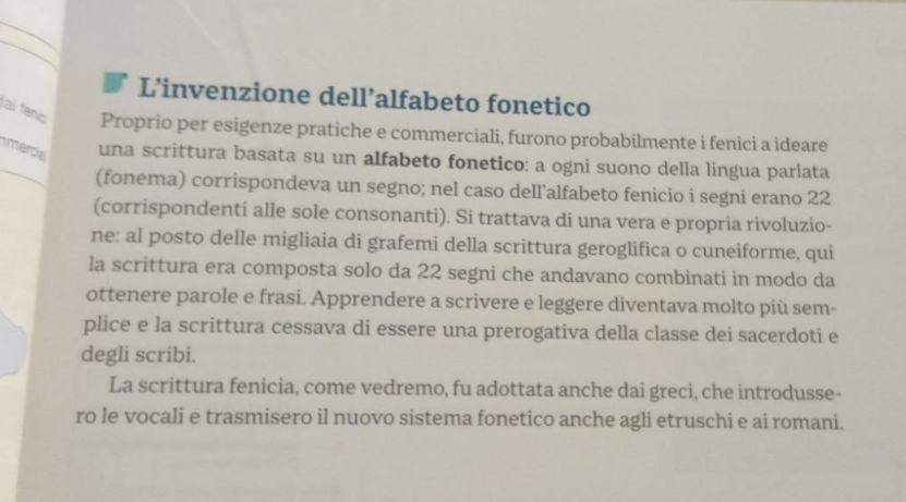 L’invenzione dell’alfabeto fonetico 
laï fenís Proprio per esigenze pratiche e commerciali, furono probabilmente i fenici a ideare 
mercia una scrittura basata su un alfabeto fonetico: a ogni suono della lingua parlata 
(fonema) corrispondeva un segno; nel caso dell'alfabeto fenicio i segni erano 22
(corrispondenti alle sole consonanti). Si trattava di una vera e propria rivoluzio- 
ne: al posto delle migliaia di grafemi della scrittura geroglifica o cuneiforme, qui 
la scrittura era composta solo da 22 segni che andavano combinati in modo da 
ottenere parole e frasi. Apprendere a scrivere e leggere diventava molto più sem- 
plice e la scrittura cessava di essere una prerogativa della classe dei sacerdoti e 
degli scribi. 
La scrittura fenicia, come vedremo, fu adottata anche dai greci, che introdusse- 
ro le vocali e trasmisero il nuovo sistema fonetico anche agli etruschi e ai romani.