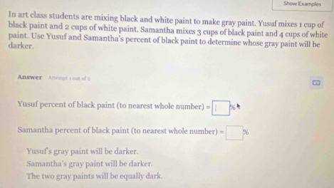 Show Examples
In art class students are mixing black and white paint to make gray paint. Yusuf mixes 1 cup of
black paint and 2 cups of white paint. Samantha mixes 3 cups of black paint and 4 cups of white
paint. Use Yusuf and Samantha’s percent of black paint to determine whose gray paint will be
darker.
Answer Attempt i out of 2
Yusuf percent of black paint (to nearest whole number) =□ 36
Samantha percent of black paint (to nearest whole number) =□ %
Yusuf's gray paint will be darker.
Samantha's gray paint will be darker.
The two gray paints will be equally dark.