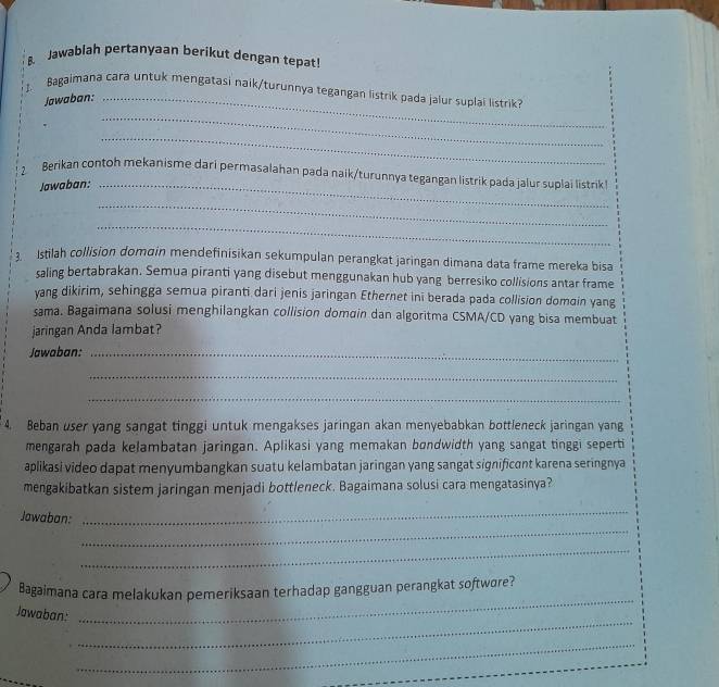 Jawablah pertanyaan berikut dengan tepat 
J. Bagaimana cara untuk mengatasi naik/turunnya tegangan listrik pada jalur suplai listrik 
Jawaban:_ 
_ 
_ 
2 Berikan contoh mekanisme dari permasalahan pada naik/turunnya tegangan listrik pada jalur suplai listrik 
Jawaban:_ 
_ 
_ 
Istilah collision domain mendefinisikan sekumpulan perangkat jaringan dimana data frame mereka bisa 
saling bertabrakan. Semua piranti yang disebut menggunakan hub yang berresiko collisions antar frame 
yang dikirim, sehingga semua piranti dari jenis jaringan Ethernet ini berada pada collision domɑin yang 
sama. Bagaimana solusi menghilangkan collision domɑin dan algoritma CSMA/CD yang bisa membuat 
jaringan Anda lambat? 
Jawaban:_ 
_ 
_ 
4. Beban user yang sangat tinggi untuk mengakses jaringan akan menyebabkan bottleneck jaringan yang 
mengarah pada kelambatan jaringan. Aplikasi yang memakan bondwidth yang sangat tinggi seperti 
aplikasi video dapat menyumbangkan suatu kelambatan jaringan yang sangat significant karena seringnya 
mengakibatkan sistem jaringan menjadi bottleneck. Bagaimana solusi cara mengatasinya? 
_ 
Jawaban: 
_ 
_ 
_ 
Bagaimana cara melakukan pemeriksaan terhadap gangguan perangkat softwore? 
_ 
Jawaban: 
_ 
_ 
_