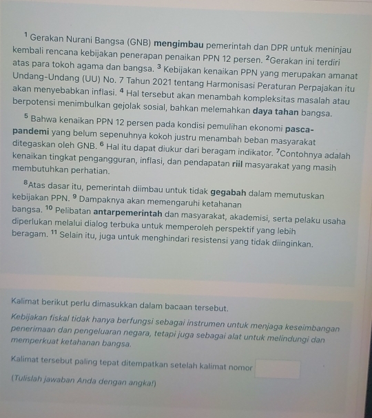 ¹ Gerakan Nurani Bangsa (GNB) mengimbau pemerintah dan DPR untuk meninjau
kembali rencana kebijakan penerapan penaikan PPN 12 persen. 2 Gerakan ini terdiri
atas para tokoh agama dan bangsa. ³ Kebijakan kenaikan PPN yang merupakan amanat
Undang-Undang (UU) No. 7 Tahun 2021 tentang Harmonisasi Peraturan Perpajakan itu
akan menyebabkan inflasi. ª Hal tersebut akan menambah kompleksitas masalah atau
berpotensi menimbulkan gejolak sosial, bahkan melemahkan daya tahan bangsa.
⁵ Bahwa kenaikan PPN 12 persen pada kondisi pemulihan ekonomi pasca-
pandemi yang belum sepenuhnya kokoh justru menambah beban masyarakat
ditegaskan oleh GNB. ⁶ Hal itu dapat diukur dari beragam indikator. 7Contohnya adalah
kenaikan tingkat pengangguran, inflasi, dan pendapatan riil masyarakat yang masih
membutuhkan perhatian.
*Atas dasar itu, pemerintah diimbau untuk tidak gegabah dalam memutuskan
kebijakan PPN. ⁹ Dampaknya akan memengaruhi ketahanan
bangsa. 10 Pelibatan antarpemerintah dan masyarakat, akademisi, serta pelaku usaha
diperlukan melalui dialog terbuka untuk memperoleh perspektif yang lebih
beragam. 11 Selain itu, juga untuk menghindari resistensi yang tidak diinginkan.
Kalimat berikut perlu dimasukkan dalam bacaan tersebut.
Kebijakan fiskal tidak hanya berfungsi sebagai instrumen untuk menjaga keseimbangan
penerimaan dan pengeluaran negara, tetapi juga sebagai alat untuk melindungi dan
memperkuat ketahanan bangsa.
Kalimat tersebut paling tepat ditempatkan setelah kalimat nomor
(Tulislah jawaban Anda dengan angka!)