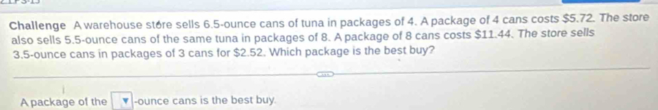 Challenge A warehouse store sells 6.5-ounce cans of tuna in packages of 4. A package of 4 cans costs $5.72. The store 
also sells 5.5-ounce cans of the same tuna in packages of 8. A package of 8 cans costs $11.44. The store sells
3.5-ounce cans in packages of 3 cans for $2.52. Which package is the best buy? 
A package of the -ounce cans is the best buy.