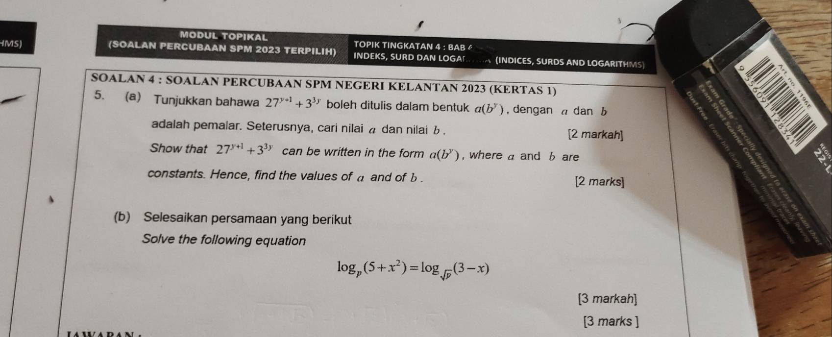 、 
MODUL TOPIKAL TOPIK TINGKATAN 4 : BAB 
IMS) (SOALAN PERCUBAAN SPM 2023 TERPILIH) INDEKS, SURD DAN LOGA (INDICES, SURDS AND LOGARITHMS) 
SOALAN 4 : SOALAN PERCUBAAN SPM NEGERI KELANTAN 2023 (KERTAS 1) 
5. a Tunjukkan bahawa 27^(y+1)+3^(3y) boleh ditulis dalam bentuk a(b^y) ,dengan a dan b
adalah pemalar. Seterusnya, cari nilai a dan nilai . [2 markah] 
Show that 27^(y+1)+3^(3y) can be written in the form a(b^y) , where a and b are 
constants. Hence, find the values of a and of b. [2 marks] 
(b) Selesaikan persamaan yang berikut 
Solve the following equation
log _p(5+x^2)=log _sqrt(p)(3-x)
[3 markah] 
[3 marks ]