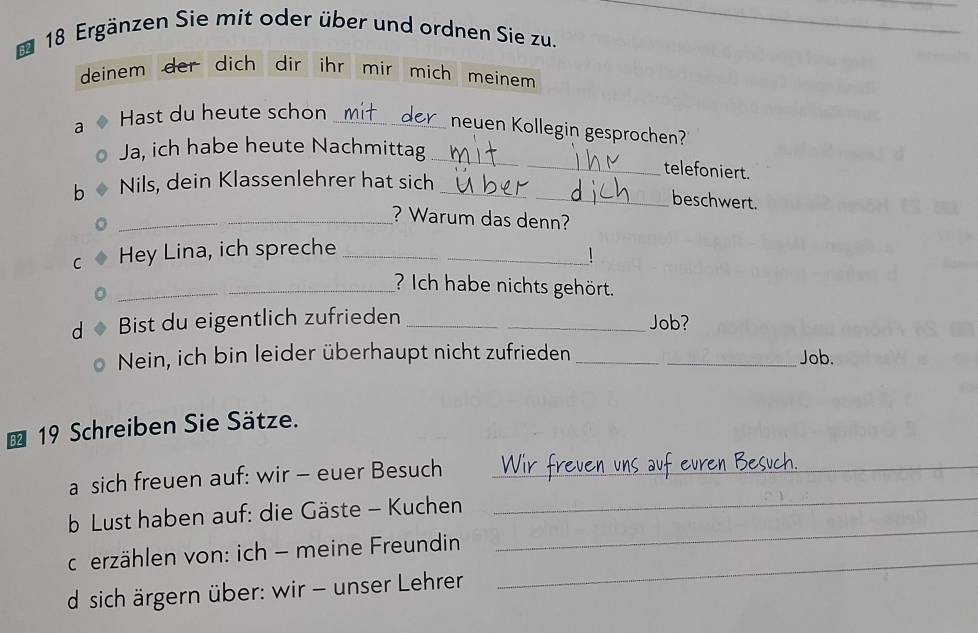 52 18 Ergänzen Sie mit oder über und ordnen Sie zu. 
_ 
deinem der dich dir ihr mir mich meinem 
a Hast du heute schon_ 
neuen Kollegin gesprochen? 
_ 
Ja, ich habe heute Nachmittag 
telefoniert. 
b Nils, dein Klassenlehrer hat sich__ 
beschwert. 
_? Warum das denn? 
C Hey Lina, ich spreche__ 
_? Ich habe nichts gehört. 
d Bist du eigentlich zufrieden _Job? 
Nein, ich bin leider überhaupt nicht zufrieden __Job. 
19 Schreiben Sie Sätze. 
a sich freuen auf: wir - euer Besuch_ 
b Lust haben auf: die Gäste - Kuchen 
_ 
_ 
cerzählen von: ich - meine Freundin 
_ 
d sich ärgern über: wir - unser Lehrer