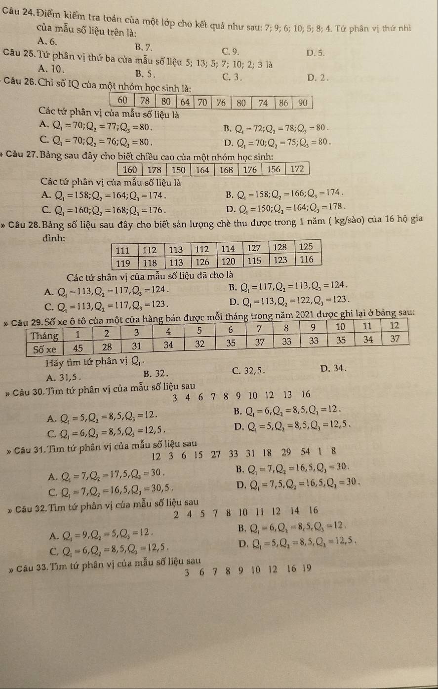 Câu 24.Điểm kiểm tra toán của một lớp cho kết quả như sau: 7; 9; 6; 10; 5; 8; 4. Tứ phân vị thứ nhì
của mẫu số liệu trên là:
A. 6.
B. 7. C. 9.
D. 5.
Câu 25. Tứ phân vị thứ ba của mẫu số liệu 5; 13; 5; 7; 10; 2; 3 là
A.10. C. 3 . D. 2 .
B. 5.
Câu 26. Chỉ số IQ của một nhóm học sinh là:
Các tứ phânị của mẫu số liệu là
A. Q_1=70;Q_2=77;Q_3=80.
B. Q_1=72;Q_2=78;Q_3=80.
C. Q_1=70;Q_2=76;Q_3=80.
D. Q_1=70;Q_2=75;Q_3=80.
* Câu 27.Bảng sau đây cho biết chiều cao của một nhóm học sinh:
Các tứ phân vị của mẫu số liệu là
A. Q_1=158;Q_2=164;Q_3=174. B. Q_1=158;Q_2=166;Q_3=174.
C. Q_1=160;Q_2=168;Q_3=176. D. Q_1=150;Q_2=164;Q_3=178.
* Câu 28.Bảng số liệu sau đây cho biết sản lượng chè thu được trong 1 năm ( kg/sào) của 16 hộ gia
đình:
Các tứ shân vị của mẫu số liệu đã cho là
A. Q_1=113,Q_2=117,Q_3=124.
B. Q_1=117,Q_2=113,Q_3=124.
C. Q_1=113,Q_2=117,Q_3=123.
D. Q_1=113,Q_2=122,Q_3=123.
ỗi tháng trong năm 2021 được ghi lại ở bảng sau:
Hãy tìm tứ phân vị Q
A. 31,5 .
B. 32 . C. 32, 5 . D. 34.
# Câu 30. Tìm tứ phân vị của mẫu số liệu sau
3 4 6 7 8 9 10 12 13 16
A. Q_1=5,Q_2=8,5,Q_3=12.
B. Q_1=6,Q_2=8,5,Q_3=12.
C. Q_1=6,Q_2=8,5,Q_3=12,5.
D. Q_1=5,Q_2=8,5,Q_3=12,5.
* Câu 31. Tìm tứ phân vị của mẫu số liệu sau
12 3 6 15 27 33 31 18 29 54 1 8
A. Q_1=7,Q_2=17,5,Q_3=30.
B. Q_1=7,Q_2=16,5,Q_3=30.
C. Q_1=7,Q_2=16,5,Q_3=30,5.
D. Q_1=7,5,Q_2=16,5,Q_3=30.
# Câu 32. Tìm tứ phân vị của mẫu số liệu sau
2 4 5 7 8 10 11 12 14 16
A. Q_1=9,Q_2=5,Q_3=12.
B. Q_1=6,Q_2=8,S,Q_3=12.
C. Q_1=6,Q_2=8,5,Q_3=12,5.
D. Q_1=5,Q_2=8,5,Q_3=12,5,
# Câu 33. Tìm tứ phân vị của mẫu số liệu sau
3 6 7 8 9 10 12 16 19