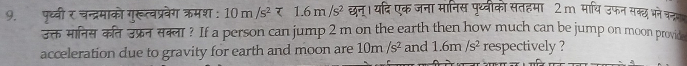 पृध्वी र चन्द्रमाको गुरूत्वप्रवेग क्मश : 10m/s^2tau 1.6m/s^2 छन्। यदि एक जना मानिस पृथ्वीको सतहमा 2m माथि उफन सक्छ भने चन्रम 
उक्त मानिस कत उफ्रन सक्ला? If a person can jump 2 m on the earth then how much can be jump on moon provid 
acceleration due to gravity for earth and moon are 10m/s^2 and 1.6m/s^2 respectively ?