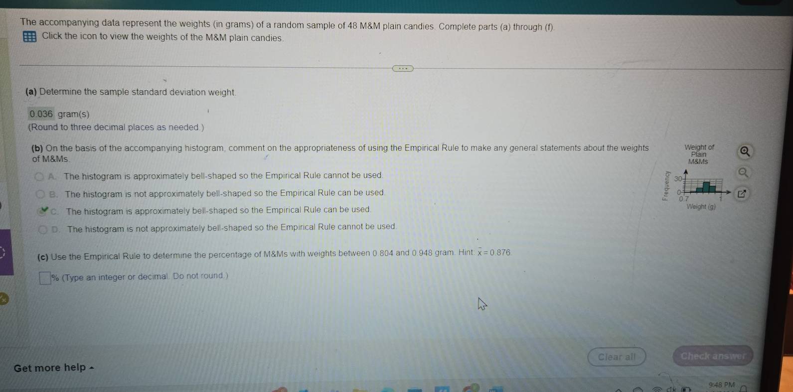 The accompanying data represent the weights (in grams) of a random sample of 48 M&M plain candies. Complete parts (a) through (f).
Click the icon to view the weights of the M&M plain candies.
(a) Determine the sample standard deviation weight
0.036 gram(s)
(Round to three decimal places as needed.)
(b) On the basis of the accompanying histogram, comment on the appropriateness of using the Empirical Rule to make any general statements about the weights Weight of Plain
of M&Ms.
M&Ms
A. The histogram is approximately bell-shaped so the Empirical Rule cannot be used.
30
B. The histogram is not approximately bell-shaped so the Empirical Rule can be used.
07
C. The histogram is approximately bell-shaped so the Empirical Rule can be used.
Weight (g)
D. The histogram is not approximately bell-shaped so the Empirical Rule cannot be used
(c) Use the Empirical Rule to determine the percentage of M&Ms with weights between 0.804 and 0.948 gram. Hint: overline x=0.876
% (Type an integer or decimal. Do not round.)
Clear all Check answer
Get more help ▲
9:48 PM