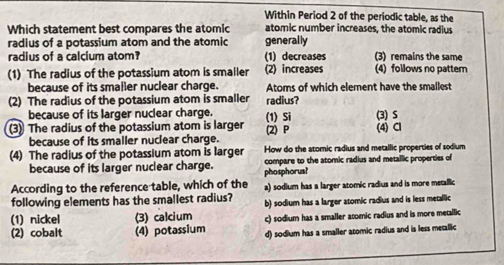 Within Period 2 of the periodic table, as the
Which statement best compares the atomic atomic number increases, the atomic radius
radius of a potassium atom and the atomic generally
radius of a calcium atom? (1) decreases (3) remains the same
(1) The radius of the potassium atom is smailer (2) increases (4) follows no pattern
because of its smaller nuclear charge. Atoms of which element have the smallest
(2) The radius of the potassium atom is smaller radius?
because of its larger nuclear charge. (1) Si (3) S
(3) The radius of the potassium atom is larger (2) P (4) Cl
because of its smaller nuclear charge.
(4) The radius of the potassium atom is larger How do the atomic radius and metallic properties of sodium
because of its larger nuclear charge. phosphorus? compare to the atomic radius and metallic properties of
According to the reference table, which of the a) sodium has a larger atomic radius and is more metallic
following elements has the smallest radius? b) sodium has a larger atomic radius and is less metallic
(1) nickel (3) calcium
c) sodium has a smaller atomic radius and is more metallic
(2) cobalt (4) potassium
d) sodium has a smaller atomic radius and is less metallic