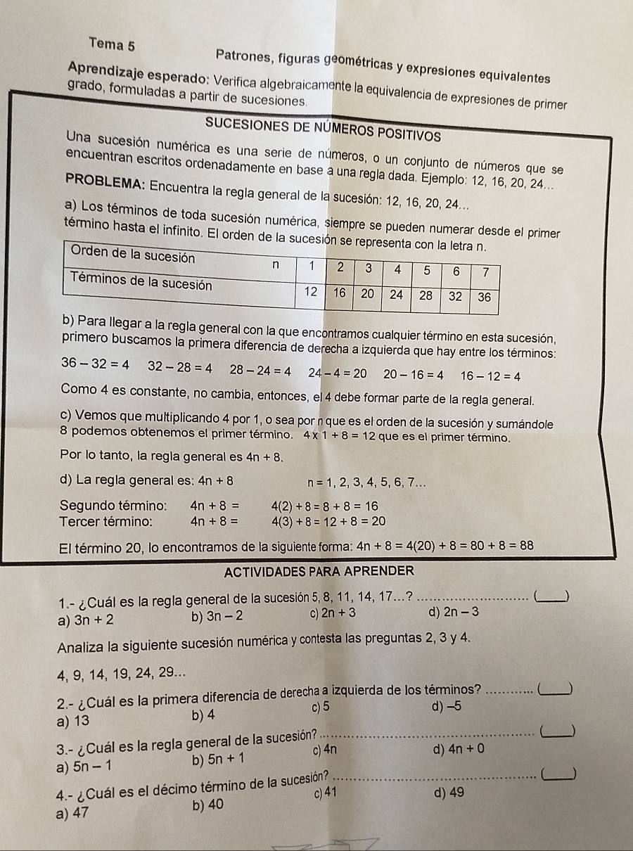 Tema 5 Patrones, figuras geométricas y expresiones equivalentes
Aprendizaje esperado: Verifica algebraicamente la equivalencia de expresiones de primer
grado, formuladas a partir de sucesiones.
SUCESIONES DE NÚMEROS POSITIVOS
Una sucesión numérica es una serie de números, o un conjunto de números que se
encuentran escritos ordenadamente en base a una regla dada. Ejemplo: 12, 16, 20, 24...
PROBLEMA: Encuentra la regla general de la sucesión: 12, 16, 20, 24...
a) Los términos de toda sucesión numérica, siempre se pueden numerar desde el primer
término hasta el infinito. El orden de la suces
b) Para llegar a la regla general con la que encontramos cualquier término en esta sucesión,
primero buscamos la primera diferencia de derecha a izquierda que hay entre los términos:
36-32=4 32-28=4 28-24=4 24-4=20 20-16=4 16-12=4
Como 4 es constante, no cambia, entonces, el 4 debe formar parte de la regla general.
c) Vemos que multiplicando 4 por 1, o sea por n que es el orden de la sucesión y sumándole
8 podemos obtenemos el primer término. 4* 1+8=12 que es el primer término.
Por lo tanto, la regla general es 4n+8.
d) La regla general es: 4n+8 n=1,2,3,4,5,6,7...
Segundo término: 4n+8= 4(2)+8=8+8=16
Tercer término: 4n+8= 4(3)+8=12+8=20
El término 20, lo encontramos de la siguiente forma: 4n+8=4(20)+8=80+8=88
ACTIVIDADES PARA APRENDER
(
1.- ¿Cuál es la regla general de la sucesión 5, 8, 11, 14, 17...? __)
a) 3n+2 b) 3n-2 c) 2n+3 d) 2n-3
Analiza la siguiente sucesión numérica y contesta las preguntas 2, 3 y 4.
4, 9, 14, 19, 24, 29...
2.- ¿Cuál es la primera diferencia de derecha a izquierda de los términos?_
_)
a) 13 b) 4 c) 5 d) -5
3.- ¿Cuál es la regla general de la sucesión?
c) 4n d) 4n+0
a) 5n-1 _(_
b) 5n+1
4.- ¿Cuál es el décimo término de la sucesión?_
_)
a) 47 b) 40 c)41
d) 49