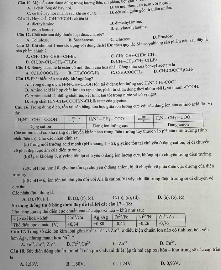 Một số ester được dùng trong hương liệu, mĩ phâm, bột giại vi
A. là chất lỏng dễ bay hơi.
B. có mùi thơm, an toàn với người.
C. có thể bay hơi nhanh sau khi sử dụng. D. đều có nguồn gốc từ thiên nhiên.
Câu 11. Hợp chất C_2H_5NHC_2H_5 có tên là
A. diethylamine. B. dimethylamine.
C. propylamine.
Câu 12. Chất nào sau đây thuộc loại disaccharide? D. ethylmethylamine.
A. Cellulose. B. Saccharose C. Glucose. D. Fructose.
Câu 13. Khi cho but-1-ene tác dụng với dung dịch HBr, theo quy tắc Maccopnhicop sản phẩm nào sau đây là
sản phầm chính ?
A. CH_3-CH_2-CHBr-CH_2Br. C. CH_3-CH_2-CHBr-CH_3.
B. CH_2Br-CH_2-CH_2-CH_2Br. D. CH_3-CH_2-CH_2-CH_2Br.
Câu 14. Benzyl acetate là ester có mùi thơm của hoa nhài. Công thức của benzyl acetate là
A. C_2H_5COOC_6H 5. B. CH_3COOC_6H_5. C. C_6H_5COOCH_3. D. CH_3COOCH_2C_6H_5.
Câu 15. Phát biểu nào sau đây khôngđúng?
A. Trong dung dịch, H_2N-CH_2-COOH tồn tại ở dạng ion lưỡng cực H_3N^+-CH_2-COO^-.
B. Amino acid là hợp chất hữu cơ tạp chức, phân tử chứa đồng thời nhóm -NH_2 và nhóm -COOH.
C. Amino acid là những chất rắn, kết tinh, tan tốt trong nước và có vị ngọt.
D. Hợp chất H_2N-CH_2-COOH_3N-CH_3 là ester của glycine.
Câu 16. Trong dung dịch, tồn tại cân bằng hóa học giữa ion lưỡng cực với các dạng ion của amino acid đó. Ví
Các amino acid có khả năng di chuyển khác nhau trong điện trường tùy thuộc vào pH của môi trườ
chất điện di). Cho các nhận định sau
(a)Trong môi trường acid mạnh (pH khoảng 1 - 2), glycine tồn tại chủ yếu ở dạng cation, bị di chuyền
về phía điện cực âm của điện trường.
(b)Ở pH khoảng 6, glycine tồn tại chủ yếu ở dạng ion lưỡng cực, không bị di chuyển trong điện trường.
(c)Ở pH lớn hơn 10, glycine tồn tại chủ yếu ở dạng anion, bị di chuyền về phía điện cực dương của điện
trường.
(d) OpH=6 , ion tồn tại chủ yếu đối với Ala là cation. Vì vậy, khi đặt trong điện trường sẽ di chuyển về
cực âm.
Các nhận định đúng là
A. (a), (b), (c). B. (a), (c), (d). C. (b), (c), (d). D. (a), (b), (d).
Sử dụng thông tin ở bảng dưới đây để trả lời các câu 17 - 18:
thế điện cực chuẩn của các cặp oxi hóa - khử như sau:
Câu 17. Trong số các ion kim loại gồm Fe^(2+),Cu^(2+) và Zn^(2+) , ở điều kiện chuẩn ion nào có tính oxi hóa yếu
hơn Ag+, nhưng mạnh hơn Ni^(2+) ?
A. Fe^(2+),Cu^(2+),Zn^(2+). B. Fe^(2+),Cu^(2+). C. Zn^(2+). D. Cu^(2+).
Câu 18. Sức điện động chuẩn lớn nhất của pin Galvani thiết lập từ hai cặp oxi hóa - khử trong số các cặp trên
là
A. 1,56V. B. 1,60V. C. 1,24V. D. 0,93V.