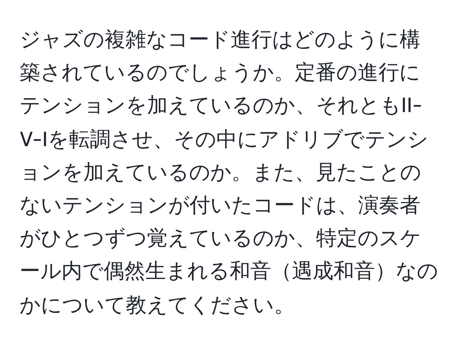 ジャズの複雑なコード進行はどのように構築されているのでしょうか。定番の進行にテンションを加えているのか、それともII-V-Iを転調させ、その中にアドリブでテンションを加えているのか。また、見たことのないテンションが付いたコードは、演奏者がひとつずつ覚えているのか、特定のスケール内で偶然生まれる和音遇成和音なのかについて教えてください。