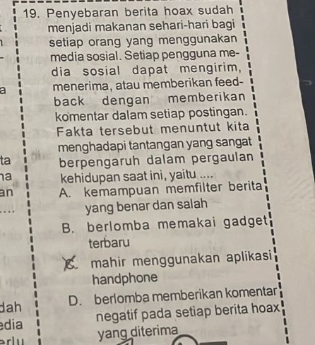 Penyebaran berita hoax sudah
menjadi makanan sehari-hari bagi
setiap orang yang menggunakan
media sosial. Setiap pengguna me-
dia sosial dapat mengirim,
a menerima, atau memberikan feed-
back dengan memberikan
komentar dalam setiap postingan.
Fakta tersebut menuntut kita
menghadapi tantangan yang sangat
ta berpengaruh dalam pergaulan
a kehidupan saat ini, yaitu ....
an A. kemampuan memfilter berita
yang benar dan salah
B. berlomba memakai gadget
terbaru
a mahir menggunakan aplikasi
handphone
dah D. berlomba memberikan komentar
dia negatif pada setiap berita hoax
erlu
yang diterima