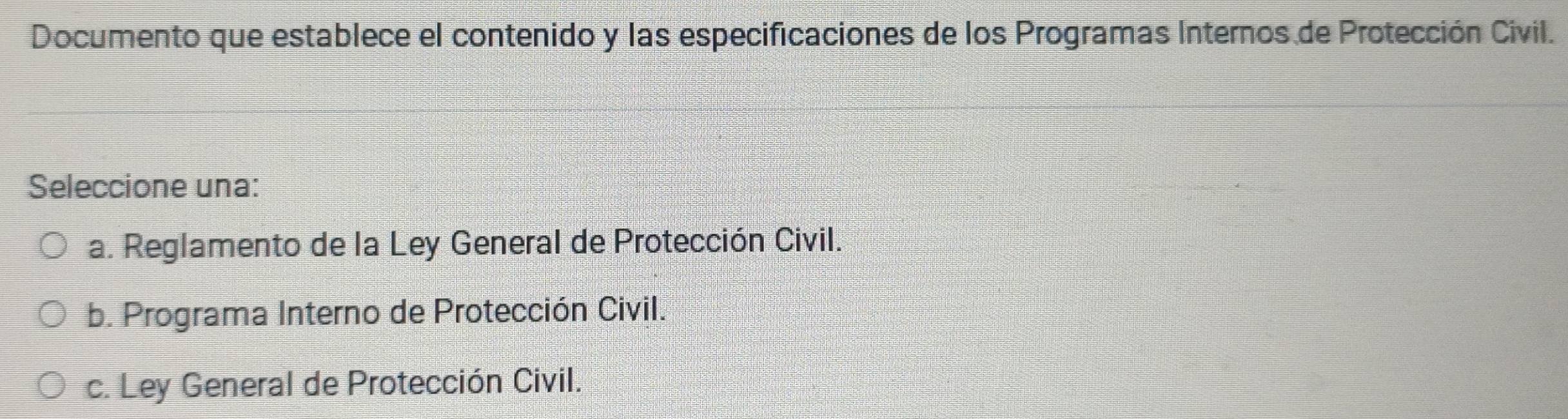 Documento que establece el contenido y las especificaciones de los Programas Internos de Protección Civil.
Seleccione una:
a. Reglamento de la Ley General de Protección Civil.
b. Programa Interno de Protección Civil.
c. Ley General de Protección Civil.